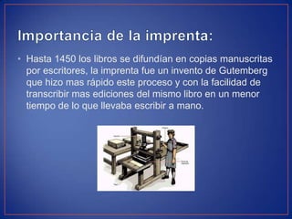 • Hasta 1450 los libros se difundían en copias manuscritas
por escritores, la imprenta fue un invento de Gutemberg
que hizo mas rápido este proceso y con la facilidad de
transcribir mas ediciones del mismo libro en un menor
tiempo de lo que llevaba escribir a mano.
 