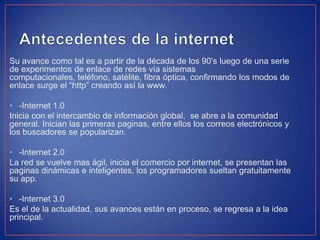Su avance como tal es a partir de la década de los 90’s luego de una serie
de experimentos de enlace de redes vía sistemas
computacionales, teléfono, satélite, fibra óptica, confirmando los modos de
enlace surge el “http” creando así la www.
• -Internet 1.0
Inicia con el intercambio de información global, se abre a la comunidad
general. Inician las primeras paginas, entre ellos los correos electrónicos y
los buscadores se popularizan.
• -Internet 2.0
La red se vuelve mas ágil, inicia el comercio por internet, se presentan las
paginas dinámicas e inteligentes, los programadores sueltan gratuitamente
su app.
• -Internet 3.0
Es el de la actualidad, sus avances están en proceso, se regresa a la idea
principal.
 