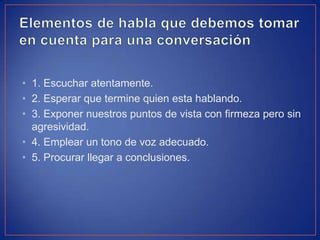 • 1. Escuchar atentamente.
• 2. Esperar que termine quien esta hablando.
• 3. Exponer nuestros puntos de vista con firmeza pero sin
agresividad.
• 4. Emplear un tono de voz adecuado.
• 5. Procurar llegar a conclusiones.
 