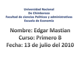 Universidad Nacional De Chimborazo Facultad de ciencias Politicas y administrativas Escuela de Economía Nombre: Edgar Mastian Curso: Primero B Fecha: 13 de julio del 2010 