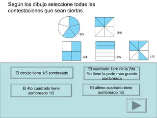Según los dibujo seleccione todas las
contestaciones que sean ciertas.




                                      El cuadrado 1ero de la 2da
   El circulo tiene 1/5 sombreado   fila tiene la parte mas grande
                                               sombreada

       El 4to cuadrado tiene          El ultimo cuadrado tiene
          sombreado 1/2                    sombreado 1/2
 