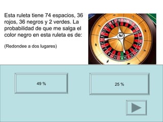 Esta ruleta tiene 74 espacios, 36
rojos, 36 negros y 2 verdes. La
probabilidad de que me salga el
color negro en esta ruleta es de:

(Redondee a dos lugares)




              49 %                  25 %
 