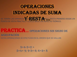 Operaciones
           indicadas de suma
                      y LUEGO BAJO UN ASPECTO TEÓRICO.
                          resta …
SE VERÁN LAS OPERACIONES INDICADAS DE SUMA Y RESTA PRIMERO DESDE UN
PUNTO DE VISTA PRACTICO Y



Practica … OPERACIONES SIN SIGNO DE
AGRUPACIÓN
ESTAS OPERACIONES SE EFECTÚAN EN EL ORDEN QUE SE HALLAN



                5+4-3+2 =
              5+4= 9; 9-3= 6; 6+2= 8
 