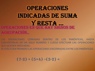 Operaciones
            indicadas de suma
                 y resta …
Operaciones en que hay signos de
agrupación..
LAS OPERACIONES CERRADAS DENTRO DE LOS PARÉNTESIS, HASTA
CONVERTIRLAS EN UN SOLO NUMERO Y LUEGO EFECTUAR LAS OPERACIONES
QUE QUEDEN INDICADAS.
SE EFECTÚAN PRIMERO LAS OPERACIONES ENCERRADAS ENTRE LOS PARÉNTESIS.



           (7-2) + (5+4) –(3-2) =
 