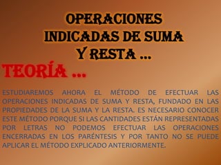 Operaciones
          indicadas de suma
               y resta …
teoría …
ESTUDIAREMOS AHORA EL MÉTODO DE EFECTUAR LAS
OPERACIONES INDICADAS DE SUMA Y RESTA, FUNDADO EN LAS
PROPIEDADES DE LA SUMA Y LA RESTA. ES NECESARIO CONOCER
ESTE MÉTODO PORQUE SI LAS CANTIDADES ESTÁN REPRESENTADAS
POR LETRAS NO PODEMOS EFECTUAR LAS OPERACIONES
ENCERRADAS EN LOS PARÉNTESIS Y POR TANTO NO SE PUEDE
APLICAR EL MÉTODO EXPLICADO ANTERIORMENTE.
 