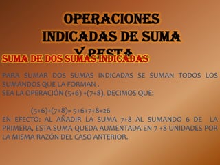 Operaciones
       indicadas de suma
              y resta …
Suma de dos sumas indicadas
PARA SUMAR DOS SUMAS INDICADAS SE SUMAN TODOS LOS
SUMANDOS QUE LA FORMAN .
SEA LA OPERACIÓN (5+6) +(7+8), DECIMOS QUE:

       (5+6)+(7+8)= 5+6+7+8=26
EN EFECTO: AL AÑADIR LA SUMA 7+8 AL SUMANDO 6 DE LA
PRIMERA, ESTA SUMA QUEDA AUMENTADA EN 7 +8 UNIDADES POR
LA MISMA RAZÓN DEL CASO ANTERIOR.
 