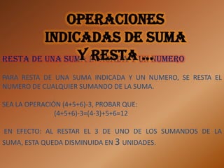 Operaciones
         indicadas de suma
                y resta …
Resta de una suma indicada y un numero

PARA RESTA DE UNA SUMA INDICADA Y UN NUMERO, SE RESTA EL
NUMERO DE CUALQUIER SUMANDO DE LA SUMA.

SEA LA OPERACIÓN (4+5+6)-3, PROBAR QUE:
               (4+5+6)-3=(4-3)+5+6=12

EN EFECTO: AL RESTAR EL 3 DE UNO DE LOS SUMANDOS DE LA
SUMA, ESTA QUEDA DISMINUIDA EN 3 UNIDADES.
 