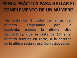 REGLA PRÁCTICA PARA HALLAR EL
COMPLEMENTO DE UN NÚMERO
 Se resta de 9 todas las cifras del
número,        empezando        por       la
izquierda, menos la última cifra
significativa, que se resta de 10. si el
número termina en ceros, a la derecha
de la última resta se escriben estos ceros.
 