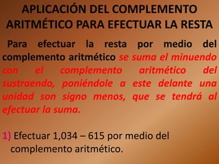 APLICACIÓN DEL COMPLEMENTO
ARITMÉTICO PARA EFECTUAR LA RESTA
 Para efectuar la resta por medio del
complemento aritmético se suma el minuendo
con    el    complemento    aritmético  del
sustraendo, poniéndole a este delante una
unidad son signo menos, que se tendrá al
efectuar la suma.

1) Efectuar 1,034 – 615 por medio del
  complemento aritmético.
 