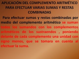 APLICACIÓN DEL COMPLEMENTO ARITMÉTICO
   PARA EFECTUAR VARIAS SUMAS Y RESTAS
                COMBINADAS
 Para efectuar sumas y restas combinadas por
medio del complemento aritmético se suman
todos los sumandos con los complementos
aritméticos de los sustraendos , poniendo
delante de cada complemento una unidad con
signo menos, que se tomara en cuenta al
efectuar la suma.
 