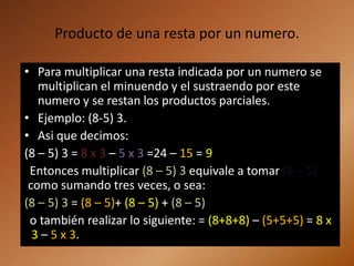 Producto de una resta por un numero.

• Para multiplicar una resta indicada por un numero se
   multiplican el minuendo y el sustraendo por este
   numero y se restan los productos parciales.
• Ejemplo: (8-5) 3.
• Asi que decimos:
(8 – 5) 3 = 8 x 3 – 5 x 3 =24 – 15 = 9
 Entonces multiplicar (8 – 5) 3 equivale a tomar (8 – 5)
 como sumando tres veces, o sea:
(8 – 5) 3 = (8 – 5)+ (8 – 5) + (8 – 5)
 o también realizar lo siguiente: = (8+8+8) – (5+5+5) = 8 x
  3 – 5 x 3.
 
