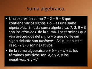 Suma algebraica.
• Una expresión como 7 – 2 + 9 – 3 que
  contiene varios signos + o – es una suma
  algebraica. En esta suma algebraica, 7, 2, 9 y 3
  son los términos de la suma. Los términos que
  van precedidos del signo + o que no llevan
  signo delante son positivos. Asi que en este
  caso, -2 y -3 son negativos.
• En la suma algebraica a + b – c – d + e, los
  términos positivos son a,b y e, y los
  negativos, -c y –d.
 