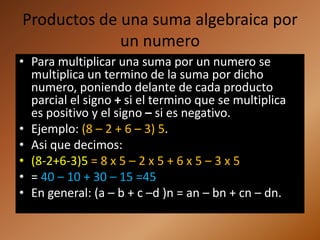 Productos de una suma algebraica por
             un numero
• Para multiplicar una suma por un numero se
  multiplica un termino de la suma por dicho
  numero, poniendo delante de cada producto
  parcial el signo + si el termino que se multiplica
  es positivo y el signo – si es negativo.
• Ejemplo: (8 – 2 + 6 – 3) 5.
• Asi que decimos:
• (8-2+6-3)5 = 8 x 5 – 2 x 5 + 6 x 5 – 3 x 5
• = 40 – 10 + 30 – 15 =45
• En general: (a – b + c –d )n = an – bn + cn – dn.
 