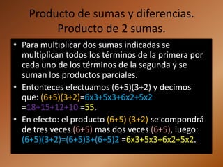 Producto de sumas y diferencias.
         Producto de 2 sumas.
• Para multiplicar dos sumas indicadas se
  multiplican todos los términos de la primera por
  cada uno de los términos de la segunda y se
  suman los productos parciales.
• Entonteces efectuamos (6+5)(3+2) y decimos
  que: (6+5)(3+2)=6x3+5x3+6x2+5x2
  =18+15+12+10 =55.
• En efecto: el producto (6+5) (3+2) se compondrá
  de tres veces (6+5) mas dos veces (6+5), luego:
  (6+5)(3+2)=(6+5)3+(6+5)2 =6x3+5x3+6x2+5x2.
 