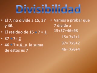 • El 7, no divide a 15, 37 • Vamos a probar que
  y 46.                      7 divide a
• El residuo de 15 7 = 1     15+37+46=98
• 37 7= 2                         15= 7x2+1
• 46 7 = 4 y la suma              37= 7x5+2
  de estos es 7                   46= 7x6+4
 