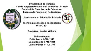 Universidad de Panamá
Centro Regional Universidad de Bocas Del Toro
Facultad de Ciencias de la Educación
Escuela de Formación Pedagógica
Licenciatura en Educación Primaria
Tecnología aplicada a la educación
DITEC 301
Profesora: Louisa William
Elaborado por:
Edita Ibarra 1-716-1949
Sonia Bonilla 1-716-1011
Lupita Powell 1- 708-794
 