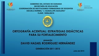 ORTOGRAFÍA ACENTUAL: ESTRATEGIAS DIDÁCTICAS
PARA SU FORTALECIMIENTO
presenta
DAVID HAZAEL RODRÍGUEZ HERNÁNDEZ
GENERACIÓN 2011-2015
Julio del 2015
GOBIERNO DEL ESTADO DE DURANGO
SECRETARÍA DE EDUCACIÓN
COORDINACIÓN DE INSTITUCIONES FORMADORAS DE DOCENTES
ESCUELA NORMAL “J. GUADALUPE AGUILERA”
CLAVE: 10DNL0001K
 