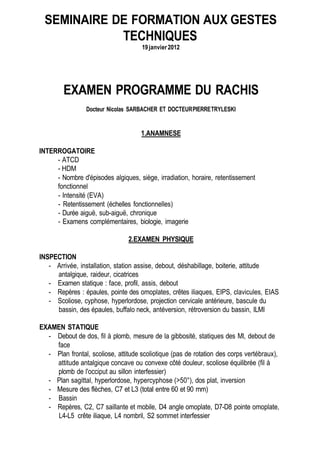 SEMINAIRE DE FORMATION AUX GESTES
            TECHNIQUES
                                     19 janvier 2012




        EXAMEN PROGRAMME DU RACHIS
                 Docteur Nicolas SARBACHER ET DOCTEUR PIERRE TRYLESKI


                                     1.ANAMNESE

INTERROGATOIRE
     - ATCD
     - HDM
     - Nombre d'épisodes algiques, siège, irradiation, horaire, retentissement
     fonctionnel
     - Intensité (EVA)
     - Retentissement (échelles fonctionnelles)
     - Durée aiguë, sub-aiguë, chronique
     - Examens complémentaires, biologie, imagerie

                                2.EXAMEN PHYSIQUE

INSPECTION
   - Arrivée, installation, station assise, debout, déshabillage, boiterie, attitude
     antalgique, raideur, cicatrices
   - Examen statique : face, profil, assis, debout
   - Repères : épaules, pointe des omoplates, crêtes iliaques, EIPS, clavicules, EIAS
   - Scoliose, cyphose, hyperlordose, projection cervicale antérieure, bascule du
     bassin, des épaules, buffalo neck, antéversion, rétroversion du bassin, ILMI

EXAMEN STATIQUE
  - Debout de dos, fil à plomb, mesure de la gibbosité, statiques des Ml, debout de
    face
  - Plan frontal, scoliose, attitude scoliotique (pas de rotation des corps vertébraux),
    attitude antalgique concave ou convexe côté douleur, scoliose équilibrée (fil à
    plomb de l'occiput au sillon interfessier)
  - Plan sagittal, hyperlordose, hypercyphose (>50°), dos plat, inversion
  - Mesure des flèches, C7 et L3 (total entre 60 et 90 mm)
  - Bassin
  - Repères, C2, C7 saillante et mobile, D4 angle omoplate, D7-D8 pointe omoplate,
    L4-L5 crête iliaque, L4 nombril, S2 sommet interfessier
 