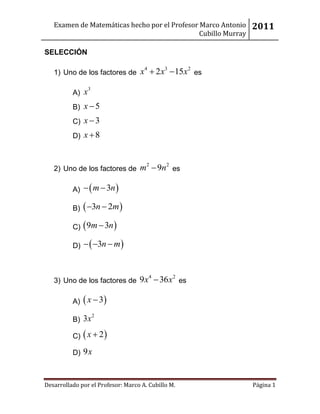 Examen de Matemáticas hecho por el Profesor Marco Antonio    2011
                                               Cubillo Murray

SELECCIÓN

   1) Uno de los factores de x  2 x  15x es
                                     4       3       2



          A)   x3
          B) x  5
          C) x  3
          D) x  8



   2) Uno de los factores de m  9n es
                                      2      2




          A)   m  3n 

          B)  3n  2m 

          C)  9m  3n 

          D)   3n  m 



   3) Uno de los factores de 9 x  36 x es
                                         4       2



          A)  x  3
                    2
          B) 3x

          C)  x  2 

          D) 9x



Desarrollado por el Profesor: Marco A. Cubillo M.               Página 1
 