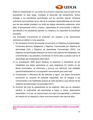Éstas se fundamentan en una visión de currículum específico para la edad de los
estudiantes en esta etapa, orientada al desarrollo del pensamiento. Busca
entregar a los estudiantes aprendizajes que les permitan adquirir necesaria
autonomía para participar en la vida de la sociedad, desarrollándose de tal modo
que les sea posible proseguir con éxito las etapas educativas posteriores, entre
ellas, el pensamiento crítico y creativo, capacidades de comunicación y reflexión,
permitiendo a los estudiantes ejercitar su iniciativa y su capacidad de emprender
proyectos.
Las principales innovaciones se presentan con respecto a los instrumentos
anteriores se refieren a cinco aspectos:
1) Se reemplaza la forma de prescribir el currículum en Objetivos Fundamentales,
   Contenidos Mínimos Obligatorios y Objetivos Transversales por Objetivos de
   Aprendizaje (OA) y Objetivos de Aprendizaje Transversales (OAT). Los
   Objetivos de Aprendizaje relacionan en forma más explícita las habilidades, los
   conocimientos y las actitudes y evidencian en forma clara y precisa cuál es el
   aprendizaje que el estudiante debe lograr.
2) La actualización 2009 buscó destacar la presencia e importancia de las
   habilidades que deben aprenderse en cada asignatura. En cambio en las
   Bases Curriculares, se profundiza y procura una definición más detallada
   operacionalizándolas en una progresión más explícita para cada nivel.
3) Incorporación y relevancia de las actitudes a lograr. Las bases curriculares
   promueven un conjunto de actitudes específicas que se integran a los
   conocimientos y las habilidades propios de cada disciplina y que derivan de los
   Objetivos de Aprendizaje Transversales (OAT).
4) Aumento del nivel de especificidad de los objetivos, dado que es necesario
   clarificar la profundidad del aprendizaje a lograr e indicar desempeños
   observables. A la vez, se avanza hacia una mejor homogeneidad y unificación
   de criterios en su redacción y hacia una comunicación más clara de ellos.




http://www.mineduc.cl/index5_int.php?id_portal=47&id_contenido=13293&id_seccion=3264
&c=1

                                                                                   10
 