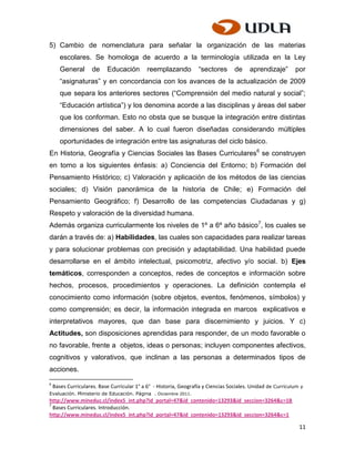 5) Cambio de nomenclatura para señalar la organización de las materias
       escolares. Se homologa de acuerdo a la terminología utilizada en la Ley
       General       de    Educación         reemplazando          “sectores       de    aprendizaje”        por
       “asignaturas” y en concordancia con los avances de la actualización de 2009
       que separa los anteriores sectores (“Comprensión del medio natural y social”;
       “Educación artística”) y los denomina acorde a las disciplinas y áreas del saber
       que los conforman. Esto no obsta que se busque la integración entre distintas
       dimensiones del saber. A lo cual fueron diseñadas considerando múltiples
       oportunidades de integración entre las asignaturas del ciclo básico.
En Historia, Geografía y Ciencias Sociales las Bases Curriculares6 se construyen
en torno a los siguientes énfasis: a) Conciencia del Entorno; b) Formación del
Pensamiento Histórico; c) Valoración y aplicación de los métodos de las ciencias
sociales; d) Visión panorámica de la historia de Chile; e) Formación del
Pensamiento Geográfico; f) Desarrollo de las competencias Ciudadanas y g)
Respeto y valoración de la diversidad humana.
Además organiza curricularmente los niveles de 1º a 6º año básico 7, los cuales se
darán a través de: a) Habilidades, las cuales son capacidades para realizar tareas
y para solucionar problemas con precisión y adaptabilidad. Una habilidad puede
desarrollarse en el ámbito intelectual, psicomotriz, afectivo y/o social. b) Ejes
temáticos, corresponden a conceptos, redes de conceptos e información sobre
hechos, procesos, procedimientos y operaciones. La definición contempla el
conocimiento como información (sobre objetos, eventos, fenómenos, símbolos) y
como comprensión; es decir, la información integrada en marcos explicativos e
interpretativos mayores, que dan base para discernimiento y juicios. Y c)
Actitudes, son disposiciones aprendidas para responder, de un modo favorable o
no favorable, frente a objetos, ideas o personas; incluyen componentes afectivos,
cognitivos y valorativos, que inclinan a las personas a determinados tipos de
acciones.
6
    Bases Curriculares. Base Curricular 1° a 6° - Historia, Geografía y Ciencias Sociales. Unidad de Currículum y
Evaluación. Ministerio de Educación. Página . Diciembre 2011.
http://www.mineduc.cl/index5_int.php?id_portal=47&id_contenido=13293&id_seccion=3264&c=1B
7
  Bases Curriculares. Introducción.
http://www.mineduc.cl/index5_int.php?id_portal=47&id_contenido=13293&id_seccion=3264&c=1

                                                                                                               11
 