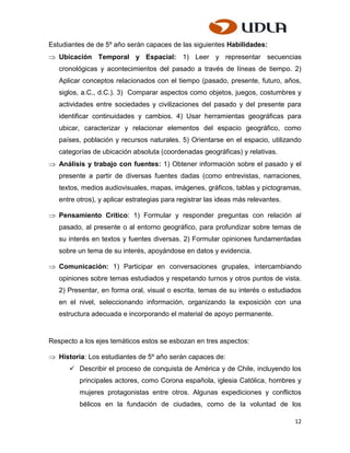 Estudiantes de de 5º año serán capaces de las siguientes Habilidades:
   Ubicación Temporal y Espacial: 1) Leer y representar secuencias
   cronológicas y acontecimientos del pasado a través de líneas de tiempo. 2)
   Aplicar conceptos relacionados con el tiempo (pasado, presente, futuro, años,
   siglos, a.C., d.C.). 3) Comparar aspectos como objetos, juegos, costumbres y
   actividades entre sociedades y civilizaciones del pasado y del presente para
   identificar continuidades y cambios. 4) Usar herramientas geográficas para
   ubicar, caracterizar y relacionar elementos del espacio geográfico, como
   países, población y recursos naturales. 5) Orientarse en el espacio, utilizando
   categorías de ubicación absoluta (coordenadas geográficas) y relativas.
   Análisis y trabajo con fuentes: 1) Obtener información sobre el pasado y el
   presente a partir de diversas fuentes dadas (como entrevistas, narraciones,
   textos, medios audiovisuales, mapas, imágenes, gráficos, tablas y pictogramas,
   entre otros), y aplicar estrategias para registrar las ideas más relevantes.

   Pensamiento Crítico: 1) Formular y responder preguntas con relación al
   pasado, al presente o al entorno geográfico, para profundizar sobre temas de
   su interés en textos y fuentes diversas. 2) Formular opiniones fundamentadas
   sobre un tema de su interés, apoyándose en datos y evidencia.

   Comunicación: 1) Participar en conversaciones grupales, intercambiando
   opiniones sobre temas estudiados y respetando turnos y otros puntos de vista.
   2) Presentar, en forma oral, visual o escrita, temas de su interés o estudiados
   en el nivel, seleccionando información, organizando la exposición con una
   estructura adecuada e incorporando el material de apoyo permanente.


Respecto a los ejes temáticos estos se esbozan en tres aspectos:

   Historia: Los estudiantes de 5º año serán capaces de:
       Describir el proceso de conquista de América y de Chile, incluyendo los
          principales actores, como Corona española, iglesia Católica, hombres y
          mujeres protagonistas entre otros. Algunas expediciones y conflictos
          bélicos en la fundación de ciudades, como de la voluntad de los

                                                                                  12
 