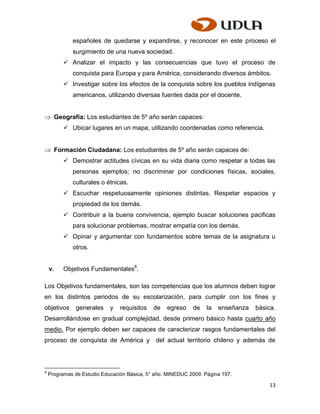españoles de quedarse y expandirse, y reconocer en este proceso el
               surgimiento de una nueva sociedad.
             Analizar el impacto y las consecuencias que tuvo el proceso de
               conquista para Europa y para América, considerando diversos ámbitos.
             Investigar sobre los efectos de la conquista sobre los pueblos indígenas
               americanos, utilizando diversas fuentes dada por el docente.


         Geografía: Los estudiantes de 5º año serán capaces:
             Ubicar lugares en un mapa, utilizando coordenadas como referencia.


         Formación Ciudadana: Los estudiantes de 5º año serán capaces de:
             Demostrar actitudes cívicas en su vida diaria como respetar a todas las
               personas ejemplos; no discriminar por condiciones físicas, sociales,
               culturales o étnicas.
             Escuchar respetuosamente opiniones distintas. Respetar espacios y
               propiedad de los demás.
             Contribuir a la buena convivencia, ejemplo buscar soluciones pacificas
               para solucionar problemas, mostrar empatía con los demás.
             Opinar y argumentar con fundamentos sobre temas de la asignatura u
               otros.


    v.      Objetivos Fundamentales8.

Los Objetivos fundamentales, son las competencias que los alumnos deben lograr
en los distintos periodos de su escolarización, para cumplir con los fines y
objetivos       generales    y   requisitos   de   egreso   de    la   enseñanza   básica.
Desarrollándose en gradual complejidad, desde primero básico hasta cuarto año
medio. Por ejemplo deben ser capaces de caracterizar rasgos fundamentales del
proceso de conquista de América y             del actual territorio chileno y además de



8
    Programas de Estudio Educación Básica, 5° año. MINEDUC 2009. Página 197.

                                                                                        13
 