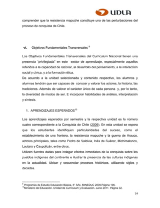 comprender que la resistencia mapuche constituye una de las perturbaciones del
proceso de conquista de Chile.




    vi.   Objetivos Fundamentales Transversales 9

Los Objetivos Fundamentales Transversales del Currículum Nacional tienen una
presencia “privilegiada” en este sector de aprendizaje, especialmente aquellos
referidos a la capacidad de razonar, al desarrollo del pensamiento, a la interacción
social y cívica, y a la formación ética.
De acuerdo a la unidad seleccionada y contenido respectivo, los alumnos y
alumnas tendrán que ser capaces de conocer y valorar los actores, la historia, las
tradiciones. Además de valorar el carácter único de cada persona y, por lo tanto,
la diversidad de modos de ser. E incorporar habilidades de análisis, interpretación
y síntesis.


      1. APRENDIZAJES ESPERADOS10

Los aprendizajes esperados por semestre y la respectiva unidad es la número
cuatro correspondiente a la Conquista de Chile (2009). En esta unidad se espera
que       los   estudiantes     identifiquen    particularidades     del   suceso,       como   el
establecimiento de una frontera, la resistencia mapuche y la guerra de Arauco,
actores principales, tales como Pedro de Valdivia, Inés de Suárez, Michimalonco,
Lautaro y Caupolicán, entre otros.
Utilicen fuentes dadas para indagar efectos inmediatos de la conquista sobre los
pueblos indígenas del continente e ilustrar la presencia de las culturas indígenas
en la actualidad. Ubicar y secuenciar procesos históricos, utilizando siglos y
décadas.



9
    Programas de Estudio Educación Básica, 5° Año. MINEDUC 2009.Página 196.
10
    Ministerio de Educación. Unidad de Currículum y Evaluación. Junio 2011. Página 32.

                                                                                                14
 
