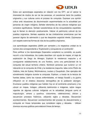 Estos son aprendizajes esperados en relación con los OFT, así el valorar la
diversidad de modos de ser de las personas, al caracterizar tanto los pueblos
originarios y sus culturas como el proceso de conquista. Expresar una opinión
crítica ante situaciones de discriminación experimentadas en la actualidad por
personas de origen indígena. Señalar elementos de las culturas indígenas que
considere significativos. Señalar características de los conquistadores españoles
que le llaman la atención positivamente. Valorar el patrimonio cultural de los
pueblos originarios. Señalar aspectos de las civilizaciones americanas que les
parecen dignos de admiración o que les despiertan especial interés. Expresarse
con respeto sobre las formas de vida de los pueblos originarios.

Los aprendizajes esperados (2009) por semestre y la respectiva unidad es la
número dos correspondiente a “Exploración y conquista de un continente”.
Para verificar si los Aprendizajes Esperados cumplieron su cometido, se puede
recurrir a los Indicadores, los cuales describen con ayuda de mapas, el viaje de
exploración de Diego de Almagro. Explican la resistencia mapuche y el
consiguiente establecimiento de una frontera, como una particularidad de la
conquista del actual territorio chileno. Nombran personas que tuvieron un rol
relevante en la conquista de Chile y la resistencia mapuche, tales como Pedro de
Valdivia, Inés de Suárez, Michimalonco, Lautaro y Caupolicán. Dan ejemplos del
sometimiento indígena durante la conquista. Explican, a través de la lectura de
fuentes dadas, cómo las nuevas enfermedades, el trabajo forzado y la guerra
influyeron en el drástico descenso demográfico de la población aborigen.
Enumeran pueblos indígenas que habitan hoy en el continente americano y los
ubican en mapas. Indagan, utilizando testimonios e imágenes, sobre rasgos
vigentes de algunas culturas indígenas en la actualidad (lenguas como el
mapudungún,     aimara   y   quechua,   costumbres,    celebraciones).   Ubican   y
secuencian procesos históricos, utilizando siglos y décadas. Secuencian
acontecimientos. Secuencian acontecimientos del proceso de descubrimiento y
conquista en líneas temporales que consideren siglos y décadas. · Utilizan
diversos recursos gráficos para elaborar líneas de tiempo.


                                                                                  15
 