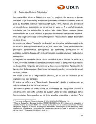vii.   Contenidos Mínimos Obligatorios11

Los contenidos Mínimos Obligatorios son “un conjunto de saberes o formas
culturales cuya asimilación y apropiación por los estudiantes se considera esencial
para su desarrollo personal y socialización” (Coll, 1998), implican una diversidad
de conocimientos susceptibles de convertirse en saberes. A lo cual el Ministerio
manifiesta que los estudiantes de quinto año básico deben manejar ciertos
conocimientos en lo que respecta al proceso de conquista del territorio nacional.
Para ello exige Contenidos Mínimos Obligatorios12 los cuales se deben desarrollar
en cinco áreas.
La primera de ella es “Geografía de América”, en la cual se trabajan aspectos de
localización de los países de América, en este caso Chile. Donde se describen las
principales características demográficas del continente, distribución de la
población indígena, localización de los principales recursos naturales y actividades
económicas.
La segunda se relaciona con la “visión panorámica de la Historia de América y
Chile”, donde se plantea una caracterización general de la conquista y sus efectos
en los pueblos indígenas: sometimiento y descenso demográfico. Apreciación de
la magnitud de la conquista. Descripción del descubrimiento y conquista del actual
territorio chileno.
Un tercer punto es la “Organización Política”, en la cual se enmarca en la
explicación de este concepto.
El cuarto se refiere a la “Organización Económica”, donde el mínimo que se
solicita es la explicación de este concepto.
 El último y quinto se orienta hacia las habilidades de “indagación, análisis e
interpretación”, para este cometido se pueden utilizar diversas estrategias como
fuentes dadas, éstas pueden ser de tipos visuales, materiales o escritas. Para

11
  Programas de Estudio Educación Básica, 5° Año. MINEDUC 2009.Página 198.
12
 Historia, Geografía y Ciencias Sociales. MINEDUC 2009.Página 214. Actualmente se publicó y
actualizó “Marco Curricular 2009”, por Bases Curriculares, en el cual los contenidos mínimos
obligatorios respecto al proceso de conquista del territorio nacional para quinto básico no sufrió
modificación. Programa de Estudio Historia, Geografía y Ciencias Sociales. 5° año básico. Unidad
de Currículum y Evaluación. MINEDUC. Junio 2011.


                                                                                               16
 
