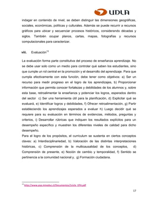 indagar en contenido de nivel, se deben distinguir las dimensiones geográficas,
sociales, económicas, políticas y culturales. Además se puede recurrir a recursos
gráficos para ubicar y secuenciar procesos históricos, considerando décadas y
siglos.      También     ocupar     planos,    cartas,     mapas,   fotografías   y   recursos
computacionales para caracterizar.


viii.     Evaluación13

La evaluación forma parte constitutiva del proceso de enseñanza aprendizaje. No
se debe usar solo como un medio para controlar qué saben los estudiantes, sino
que cumple un rol central en la promoción y el desarrollo del aprendizaje. Para que
cumpla efectivamente con esta función, debe tener como objetivos: a) Ser un
recurso para medir progreso en el logro de los aprendizajes, b) Proporcionar
información que permita conocer fortalezas y debilidades de los alumnos y, sobre
esta base, retroalimentar la enseñanza y potenciar los logros, esperados dentro
del sector c) Ser una herramienta útil para la planificación, d) Explicitar qué se
evaluará, e) Identificar logros y debilidades, f) Ofrecer retroalimentación, g) Partir
estableciendo los aprendizajes esperados a evaluar h) Luego decidir qué se
requiere para su evaluación en términos de evidencias, métodos, preguntas y
criterios, i) Desarrollar rúbricas que indiquen los resultados explícitos para un
desempeño específico y muestren los diferentes niveles de calidad para dicho
desempeño.
Para el logro de los propósitos, el curriculum se sustenta en ciertos conceptos
claves: a) Interdisciplinariedad, b) Valoración de las distintas interpretaciones
históricas, c) Comprensión de la multicausalidad de los conceptos,                          d)
Comprensión de presente, e) Noción de cambio y temporalidad, f) Sentido se
pertinencia a la comunidad nacional y, g) Formación ciudadana.




13
     http://www.psp.mineduc.cl/Documentos/1ciclo_EPA.pdf

                                                                                            17
 
