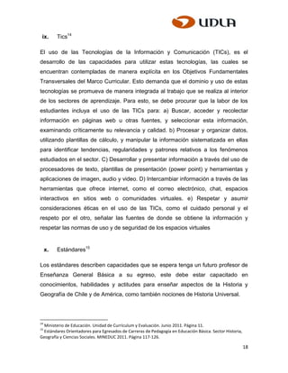 ix.      Tics14

El uso de las Tecnologías de la Información y Comunicación (TICs), es el
desarrollo de las capacidades para utilizar estas tecnologías, las cuales se
encuentran contempladas de manera explícita en los Objetivos Fundamentales
Transversales del Marco Curricular. Esto demanda que el dominio y uso de estas
tecnologías se promueva de manera integrada al trabajo que se realiza al interior
de los sectores de aprendizaje. Para esto, se debe procurar que la labor de los
estudiantes incluya el uso de las TICs para: a) Buscar, acceder y recolectar
información en páginas web u otras fuentes, y seleccionar esta información,
examinando críticamente su relevancia y calidad. b) Procesar y organizar datos,
utilizando plantillas de cálculo, y manipular la información sistematizada en ellas
para identificar tendencias, regularidades y patrones relativos a los fenómenos
estudiados en el sector. C) Desarrollar y presentar información a través del uso de
procesadores de texto, plantillas de presentación (power point) y herramientas y
aplicaciones de imagen, audio y video. D) Intercambiar información a través de las
herramientas que ofrece internet, como el correo electrónico, chat, espacios
interactivos en sitios web o comunidades virtuales. e) Respetar y asumir
consideraciones éticas en el uso de las TICs, como el cuidado personal y el
respeto por el otro, señalar las fuentes de donde se obtiene la información y
respetar las normas de uso y de seguridad de los espacios virtuales


     x.   Estándares15

Los estándares describen capacidades que se espera tenga un futuro profesor de
Enseñanza General Básica a su egreso, este debe estar capacitado en
conocimientos, habilidades y actitudes para enseñar aspectos de la Historia y
Geografía de Chile y de América, como también nociones de Historia Universal.




14
  Ministerio de Educación. Unidad de Currículum y Evaluación. Junio 2011. Página 11.
15
  Estándares Orientadores para Egresados de Carreras de Pedagogía en Educación Básica. Sector Historia,
Geografía y Ciencias Sociales. MINEDUC 2011. Página 117-126.

                                                                                                          18
 
