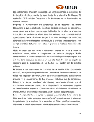 Los estándares se organizan de acuerdo a un tema relacionado al aprendizaje de
la disciplina. A) Conocimiento del aprendizaje de la disciplina; B) Historia; C)
Geografía; D) Formación Ciudadana y E) Habilidades de la Investigación en
Ciencias Sociales.
Respecto al “Conocimiento del aprendizaje de la disciplina”, se refiere
básicamente a que el adulto debe identificar las ideas previas de los estudiantes,
darse cuenta que existen preconceptos habituales de los alumnos y alumnas
sobre cómo se escriben los relatos históricos. Además debe considerar que el
aprendizaje va desde habilidades simples a las más complejas, de situaciones
concretas a las representaciones abstractas, de lo conocido a lo desconocido. Por
ejemplo el análisis de fuentes y su lectura requiere de la habilidad de comprensión
lectora.
Debe ser capaz de anticiparse a dificultades propias los niños y niñas de
enseñanza básica, sobre la comprensión de términos complejos. Están
conscientes que la visión o expectativas se encuentra específicamente ligada a la
didáctica de la clase, que se requiere un nivel alto de abstracción. La empatía es
necesaria para la comprensión de los hechos que pueden ser de distintas
visiones.
En cuanto a que “comprende los conceptos de la historia y del conocimiento
histórico y está preparado para enseñarlos”, señala que reconoce la existencia de
raíces y de un pasado en común. Donde es necesario además una explicación del
presente y el conocimiento de los procesos históricos que lo constituyen.
Diferencia el tiempo cronológico del histórico, comprende además que el
conocimiento histórico es producto de la interpretación de historiadores respecto
de fuentes diversas. Conoce el currículo del sector, usa diferentes instrumentos de
análisis, formula propuestas pedagógicas, y sabe evaluar los aprendizajes.
Debe       “comprender los conceptos y procesos fundamentales de la Historia de
Chile y América y estar preparado para enseñarlos”, es decir, conocer y relacionar
las principales características de la conquista en Chile, identificar su contexto,
personajes, sucesos, motivaciones, antecedentes condiciones y consecuencias.



                                                                                19
 