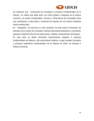 Es necesario que “comprenda los conceptos y procesos fundamentales de la
historia”, se refiere que debe tener una visión global e integrada de la historia
nacional y la pueda contextualizar. Conocer y dimensionar los principales hitos
que caracterizan a cada etapa y reconocer los aportes de una cultura occidental
hasta nuestros días.
En “Geografía”, se reconoce el valor educativo de ésta hacia la formación de
actitudes como fuente de curiosidad. Además demuestra localización y orientación
espacial, mediante la técnica de observación, análisis e interpretación del espacio.
En esta área se deben demostrar conocimientos respecto a nociones
fundamentales de Historia y del conocimiento histórico. Luego manejar conceptos
y procesos específicos fundamentales de la Historia de Chile, de América e
Historia Universal.




                                                                                  20
 