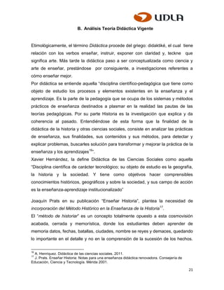 B. Análisis Teoría Didáctica Vigente


Etimológicamente, el término Didáctica procede del griego: didaktiké, el cual tiene
relación con los verbos enseñar, instruir, exponer con claridad y, teckne                    que
significa arte. Más tarde la didáctica paso a ser conceptualizada como ciencia y
arte de enseñar, prestándose por consiguiente, a investigaciones referentes a
cómo enseñar mejor.
Por didáctica se entiende aquella “disciplina científico-pedagógica que tiene como
objeto de estudio los procesos y elementos existentes en la enseñanza y el
aprendizaje. Es la parte de la pedagogía que se ocupa de los sistemas y métodos
prácticos de enseñanza destinados a plasmar en la realidad las pautas de las
teorías pedagógicas. Por su parte Historia es la investigación que explica y da
coherencia al pasado. Entendiéndose de esta forma que la finalidad de la
didáctica de la historia y otras ciencias sociales, consiste en analizar las prácticas
de enseñanza, sus finalidades, sus contenidos y sus métodos, para detectar y
explicar problemas, buscarles solución para transformar y mejorar la práctica de la
enseñanza y los aprendizajes16”.
Xavier Hernández, la define Didáctica de las Ciencias Sociales como aquella
“Disciplina científica de carácter tecnológico; su objeto de estudio es la geografía,
la historia y la sociedad. Y tiene como objetivos hacer comprensibles
conocimientos históricos, geográficos y sobre la sociedad, y sus campo de acción
es la enseñanza-aprendizaje institucionalizado”

Joaquín Prats en su publicación “Enseñar Historia”, plantea la necesidad de
incorporación del Método Histórico en la Enseñanza de la Historia17.
El “método de historiar” es un concepto totalmente opuesto a esta cosmovisión
acabada, cerrada y memorística, donde los estudiantes deben aprender de
memoria datos, fechas, batallas, ciudades, nombre se reyes y demaces, quedando
lo importante en el detalle y no en la comprensión de la sucesión de los hechos.

16
  A. Henriquez. Didáctica de las ciencias sociales. 2011.
17
  J. Prats. Enseñar Historia: Notas para una enseñanza didáctica renovadora. Consejería de
Educación, Ciencia y Tecnología. Mérida 2001.

                                                                                              21
 
