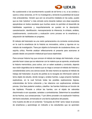 No cuestionando si tal acontecimiento sucedió de tal forma o no, si se condice u
opone a otras versiones, en fin no investigando y teniendo la posibilidad de buscar
más antecedentes. Versión que aún se encuentra instalada en las aulas, puesto
que es más “práctico” o más cómodo como docente realizar una clase expositiva
apoyándose en textos escolares que muchas veces no permiten el desarrollo de
habilidades superiores y mayoritariamente se quedan en la descripción,
caracterización, identificación, menospreciando la inferencia, la síntesis, análisis,
cuestionamiento, construcción y evaluación como proceso en la enseñanza y
adquisición de habilidades en progreso.

El método del historiador es una visión perteneciente a la corriente constructivista
en la cual la enseñanza de la historia es renovadora, activa y rigurosa en su
método de investigación. Tiene por objetivo la formación de ciudadanos libres, con
espíritu crítico. Permite analizar reflexivamente el presente para acercarse al
pasado desde una posición intelectual que busca objetividad.

Para conocer historia hay que conocer el método de trabajo del historiador, el que
permite hacer cosas que se relacionan con la materia que se aprende, erradicando
la historia memorística, poco activa, con un saber acabado y concluido, dejando
esa visión dogmática de la materia que se niega a conocer el método de historiar y
considerándola como una ciencia social. De esta manera se expresa el método de
trabajo del historiador; el punto de partida es la recogida de información sobre el
tema objeto de estudio, donde recoge y analiza fuentes. Luego propone hipótesis
explicativas, en la cual formula todas las posibles explicaciones lógicas,
ordenándolas de forma coherente y las relaciona con explicaciones similares
previas. Una fase posterior analiza y clasifica las fuentes históricas en función de
las hipótesis. Procede a criticar las fuentes, con el objeto de valorarlas
discriminado si son opuestas, variadas o contradictorias. Determinar la causalidad
de los hechos, sus consecuencias. Y por último proceder a la explicación histórica
del hecho estudiado, enmarcada en una teoría explicativa del pasado.
Una muestra de ello en el contenido: “Conquista de Chile” sería: basar el proceso
de enseñanza y aprendizaje en indicarle a los estudiantes que se aprendan


                                                                                  22
 
