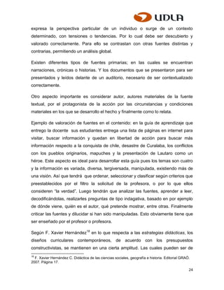 expresa la perspectiva particular de un individuo o surge de un contexto
determinado, con tensiones o tendencias. Por lo cual debe ser descubierto y
valorado correctamente. Para ello se contrastan con otras fuentes distintas y
contrarias, permitiendo un análisis global.

Existen diferentes tipos de fuentes primarias; en las cuales se encuentran
narraciones, crónicas o historias. Y los documentos que se presentaron para ser
presentados y leídos delante de un auditorio, necesario de ser contextualizado
correctamente.

Otro aspecto importante es considerar autor, autores materiales de la fuente
textual, por el protagonista de la acción por las circunstancias y condiciones
materiales en los que se desarrollo el hecho y finalmente como lo relata.

Ejemplo de valoración de fuentes en el contenido: en la guía de aprendizaje que
entrego la docente sus estudiantes entrega una lista de páginas en internet para
visitar, buscar información y quedan en libertad de acción para buscar más
información respecto a la conquista de chile, desastre de Curalaba, los conflictos
con los pueblos originarios, mapuches y la presentación de Lautaro como un
héroe. Este aspecto es ideal para desarrollar esta guía pues los temas son cuatro
y la información es variada, diversa, tergiversada, manipulada, existiendo más de
una visión. Así que tendrá que ordenar, seleccionar y clasificar según criterios que
preestablecidos por el filtro la solicitud de la profesora, o por lo que ellos
consideren “la verdad”. Luego tendrán que analizar las fuentes, aprender a leer,
decodificándolas, realizarles preguntas de tipo indagativa, basado en por ejemplo
de dónde viene, quién es el autor, qué pretende mostrar, entre otras. Finalmente
criticar las fuentes y dilucidar si han sido manipuladas. Esto obviamente tiene que
ser enseñado por el profesor o profesora.

Según F. Xavier Hernández18 en lo que respecta a las estrategias didácticas, los
diseños curriculares contemporáneos, de acuerdo con los presupuestos
constructivistas, se mantienen en una cierta amplitud. Las cuales pueden ser de
18
  F. Xavier Hernández C. Didáctica de las ciencias sociales, geografía e historia. Editorial GRAÓ.
2007. Página 17.

                                                                                                 24
 