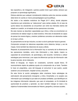 tipo expositiva y de indagación, quienes pueden tener igual validez siempre que
propicien un aprendizaje significativo.
Esboza además que cualquier consideración didáctica sobre las ciencias sociales
debe tener en cuenta un marco psicopedagógico que la justifique.
Así alude a los estadios evolutivos de Piaget (6-11 años), donde adquiere
importancia qué contenidos se “seleccionan” para ciertas edades. En el caso de
quinto básico los estudiantes se encuentran aún entre los intervalos etarios del
estadio en cuestión, en el estadio de las operaciones concretas.
De esta manera se describen capacidades que niños y niñas se encontrarían en
condiciones de realizar según su edad evolutiva. Ante esto el estudiante es capaz
de pensar de manera lógica y resolver problemas concretos con elementos reales
en el aquí y ahora.
Su pensamiento es de tipo inductivo, es decir va de lo particular hacia lo general.
Comprende concepto de relaciones espaciales como distancia, tiempo y uso de
mapas, Como también las relaciones de causa y efecto.
Respecto al procesamiento de la información hay un aumento de la eficiencia de
las operaciones mentales, como más información y más rápido, mejora su
capacidad de concentración, de aprendizaje y del recuerdo. Comienza a utilizar
estrategias para memorizar y ser capaz de diferenciar qué tipo de información vale
la pena recordar, de la irrelevante.
Sobre el lenguaje, se mejora en vocabulario, aumenta caudal léxico. El
reconocimiento rápido de palabras ayuda a la comprensión de un texto. También
lo hace en pragmática, usos del lenguaje al comunicar lo que quiere, puede
sostener una conversación, respetar turnos y escuchar.
De esta forma la acción pedagógica debe orientarse hacia estrategias de
estimulación del pensamiento divergente y crítico. Enseñarles a no aceptar una
información que contradiga lo que sabe sin pruebas confiables, que identifiquen en
las imágenes información relevante, que usen el computador, en fin brindarle la
oportunidad de practicar y aprender, es decir también trabajar en base a los
objetivos fundamentales transversales de Historia, geografía y ciencias sociales.



                                                                                      25
 