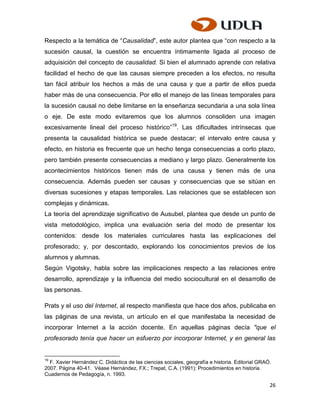 Respecto a la temática de “Causalidad”, este autor plantea que “con respecto a la
sucesión causal, la cuestión se encuentra íntimamente ligada al proceso de
adquisición del concepto de causalidad. Si bien el alumnado aprende con relativa
facilidad el hecho de que las causas siempre preceden a los efectos, no resulta
tan fácil atribuir los hechos a más de una causa y que a partir de ellos pueda
haber más de una consecuencia. Por ello el manejo de las líneas temporales para
la sucesión causal no debe limitarse en la enseñanza secundaria a una sola línea
o eje. De este modo evitaremos que los alumnos consoliden una imagen
excesivamente lineal del proceso histórico”19. Las dificultades intrínsecas que
presenta la causalidad histórica se puede destacar; el intervalo entre causa y
efecto, en historia es frecuente que un hecho tenga consecuencias a corto plazo,
pero también presente consecuencias a mediano y largo plazo. Generalmente los
acontecimientos históricos tienen más de una causa y tienen más de una
consecuencia. Además pueden ser causas y consecuencias que se sitúan en
diversas sucesiones y etapas temporales. Las relaciones que se establecen son
complejas y dinámicas.
La teoría del aprendizaje significativo de Ausubel, plantea que desde un punto de
vista metodológico, implica una evaluación seria del modo de presentar los
contenidos: desde los materiales curriculares hasta las explicaciones del
profesorado; y, por descontado, explorando los conocimientos previos de los
alumnos y alumnas.
Según Vigotsky, habla sobre las implicaciones respecto a las relaciones entre
desarrollo, aprendizaje y la influencia del medio sociocultural en el desarrollo de
las personas.

Prats y el uso del Internet, al respecto manifiesta que hace dos años, publicaba en
las páginas de una revista, un artículo en el que manifestaba la necesidad de
incorporar Internet a la acción docente. En aquellas páginas decía "que el
profesorado tenía que hacer un esfuerzo por incorporar Internet, y en general las


19
  F. Xavier Hernández C. Didáctica de las ciencias sociales, geografía e historia. Editorial GRAÓ.
2007. Página 40-41. Véase Hernández, FX.; Trepat, C.A. (1991): Procedimientos en historia.
Cuadernos de Pedagogía, n. 1993.

                                                                                                 26
 