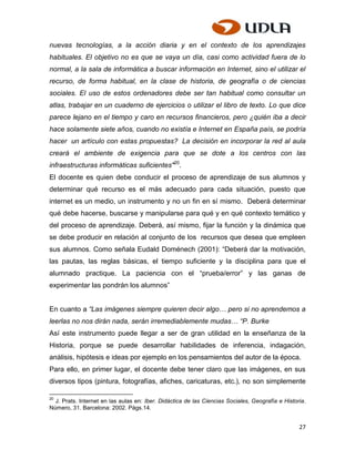 nuevas tecnologías, a la acción diaria y en el contexto de los aprendizajes
habituales. El objetivo no es que se vaya un día, casi como actividad fuera de lo
normal, a la sala de informática a buscar información en Internet, sino el utilizar el
recurso, de forma habitual, en la clase de historia, de geografía o de ciencias
sociales. El uso de estos ordenadores debe ser tan habitual como consultar un
atlas, trabajar en un cuaderno de ejercicios o utilizar el libro de texto. Lo que dice
parece lejano en el tiempo y caro en recursos financieros, pero ¿quién iba a decir
hace solamente siete años, cuando no existía e Internet en España país, se podría
hacer un artículo con estas propuestas? La decisión en incorporar la red al aula
creará el ambiente de exigencia para que se dote a los centros con las
infraestructuras informáticas suficientes"20.
El docente es quien debe conducir el proceso de aprendizaje de sus alumnos y
determinar qué recurso es el más adecuado para cada situación, puesto que
internet es un medio, un instrumento y no un fin en sí mismo. Deberá determinar
qué debe hacerse, buscarse y manipularse para qué y en qué contexto temático y
del proceso de aprendizaje. Deberá, así mismo, fijar la función y la dinámica que
se debe producir en relación al conjunto de los recursos que desea que empleen
sus alumnos. Como señala Eudald Doménech (2001): “Deberá dar la motivación,
las pautas, las reglas básicas, el tiempo suficiente y la disciplina para que el
alumnado practique. La paciencia con el “prueba/error” y las ganas de
experimentar las pondrán los alumnos”


En cuanto a “Las imágenes siempre quieren decir algo… pero si no aprendemos a
leerlas no nos dirán nada, serán irremediablemente mudas… “P. Burke
Así este instrumento puede llegar a ser de gran utilidad en la enseñanza de la
Historia, porque se puede desarrollar habilidades de inferencia, indagación,
análisis, hipótesis e ideas por ejemplo en los pensamientos del autor de la época.
Para ello, en primer lugar, el docente debe tener claro que las imágenes, en sus
diversos tipos (pintura, fotografías, afiches, caricaturas, etc.), no son simplemente

20
  J. Prats. Internet en las aulas en: Iber. Didáctica de las Ciencias Sociales, Geografía e Historia.
Número, 31. Barcelona: 2002. Págs.14.


                                                                                                  27
 