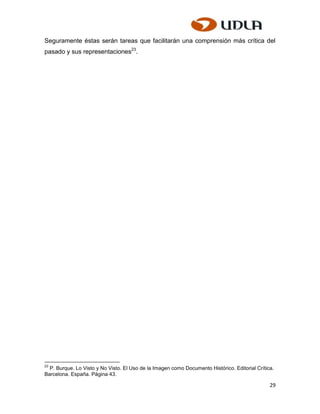 Seguramente éstas serán tareas que facilitarán una comprensión más crítica del
pasado y sus representaciones23.




23
  P. Burque. Lo Visto y No Visto. El Uso de la Imagen como Documento Histórico. Editorial Crítica.
Barcelona. España. Página 43.

                                                                                                29
 