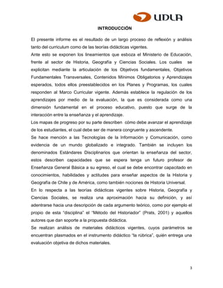 INTRODUCCIÓN

El presente informe es el resultado de un largo proceso de reflexión y análisis
tanto del curriculum como de las teorías didácticas vigentes.
Ante esto se exponen los lineamientos que esboza el Ministerio de Educación,
frente al sector de Historia, Geografía y Ciencias Sociales. Los cuales         se
explicitan mediante la articulación de los Objetivos fundamentales, Objetivos
Fundamentales Transversales, Contenidos Mínimos Obligatorios y Aprendizajes
esperados, todos ellos preestablecidos en los Planes y Programas, los cuales
responden al Marco Curricular vigente. Además establece la regulación de los
aprendizajes por medio de la evaluación, la que es considerada como una
dimensión fundamental en el proceso educativo, puesto que surge de la
interacción entre la enseñanza y el aprendizaje.
Los mapas de progreso por su parte describen cómo debe avanzar el aprendizaje
de los estudiantes, el cual debe ser de manera congruente y ascendente.
Se hace mención a las Tecnologías de la Información y Comunicación, como
evidencia de un mundo globalizado e integrado. También se incluyen los
denominados Estándares Disciplinarios que orientan la enseñanza del sector,
estos describen capacidades que se espera tenga un futuro profesor de
Enseñanza General Básica a su egreso, el cual se debe encontrar capacitado en
conocimientos, habilidades y actitudes para enseñar aspectos de la Historia y
Geografía de Chile y de América, como también nociones de Historia Universal.
En lo respecta a las teorías didácticas vigentes sobre Historia, Geografía y
Ciencias Sociales, se realiza una aproximación hacia su definición, y así
adentrarse hacia una descripción de cada argumento teórico, como por ejemplo el
propio de esta “disciplina” el “Método del Historiador” (Prats, 2001) y aquellos
autores que dan soporte a la propuesta didáctica.
Se realizan análisis de materiales didácticos vigentes, cuyos parámetros se
encuentran plasmados en el instrumento didáctico “la rúbrica”, quién entrega una
evaluación objetiva de dichos materiales.




                                                                                 3
 