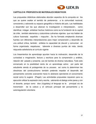 CAPÍTULO III: PROPUESTA DE MATERIALES DIDÁCTICOS

Las propuestas didácticas elaboradas abordan aspectos de la conquista en los
que se quiere exaltar el sentido de pertenencia          a la comunidad nacional,
conociendo y valorando su espacio geográfico e historia del país. Las habilidades
a desarrollar son las que abarcan la investigación e interpretación,            como
identificar, indagar ,sintetizar hechos históricos como es la fundación de la capital
de chile , también elementos y costumbres culinarias vigentes que nos hablan de
cultura fusionada    española – mapuche . Se ha formado empleando diversas
fuentes con diferentes interpretaciones para mejor comprensión y desarrollo de
una actitud crítica, también enfatiza la capacidad de discutir y comunicar en
forma organizada, respetuosa,       tolerante a diversos puntos de vista, dando
respuesta satisfactoria al currículo vigente

Los lineamientos de aprendizaje apuntan hacia la motivación, desarrollo de la
curiosidad e imaginación, lectura y escritura para la comprensión y análisis,
relación del pasado y presente, uso de fuentes de diversa naturaleza. Todo esto
enmarcado en la posibilidad cierta de un aprendizaje activo            por parte del
estudiante siendo el protagonista de su proceso        así como lo determinan las
directrices del constructivismo también pretende respetar el desarrollo del
pensamiento concreto avanzando hacia lo abstracto ejercitando el conocimiento
social como lo sugiere (Piaget). Las actividades propuestas requieren para su
ejecución utilizar la expresión oral y escrita, valorando el dialogo entre pares y con
el docente, porque como       dice (Vygotsky) el lenguaje es la      principal vía de
transmisión    de la cultura y el vehículo principal del pensamiento y la
autorregulación voluntaria.




                                                                                   37
 