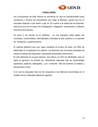 CONCLUSIÓN

Las conclusiones de este informe se enmarcan en que es imprescindible tomar
conciencia y conocer los lineamientos que exige el Mineduc, puesto que es un
encuadre respecto a qué hacer y que no. En cuanto a la actitud de los docentes,
esta tiene que ser en base a la investigación, indagación, comprensión y reflexión
de dichos documentos.

En torno a las teorías de la didáctica,           es una disciplina estás deben ser
conocidas, comprendidas, internalizadas y llevadas al aula, posterior a un periodo
de meditación, cuestionamiento.

El material didáctico que tuvo mejor resultado es el libro de texto, con 86% de
efectividad en la aplicación de criterios. Las falencias son la escasa estrategia de
utilizar el método del historiador, demasiado aprendizaje memorístico.
El más deficiente es la guía impresa que obtuvo un 33% de efectividad, esto se
debe en general a la omisión de       información relevante esto es; Aprendizajes
esperados, objetivos, bibliografía, y en contenido falta de incentivo al análisis y
pensamiento crítico.

A lo cual la propuesta trata de dar respuesta a las falencias encontradas en el
análisis de los materiales didácticos vigentes.




                                                                                 38
 