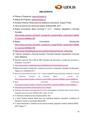 BIBLIOGRAFÍA

 Planes y Programas. www.mineduc.cl
 Mapas de Progreso. www.mineduc.cl
 Enseñar Historia: Notas para una didáctica renovadora. Joaquín Prats.
 Libro de Quinto año educación básica. Editorial MN. 2011
 Bases Curriculares. Base Curricular 1° a 6° - Historia, Geografía y Ciencias
   Sociales.
   http://www.mineduc.cl/index5_int.php?id_portal=47&id_contenido=13293&
   id_seccion=3264&c=1B
 Bases                                    Curriculares.                                    Introducción
   http://www.mineduc.cl/index5_int.php?id_portal=47&id_contenido=13293&
   id_seccion=3264&c=1B
 http://www.histodidactica.es/nuevastecnologias/internet_aulas.htm
 1 Historia, Geografía y Ciencias Sociales. Formación General. Actualización Curricular
   2009. MINEDUC.
 Decretos supremos 254 y 256 de 2009. Ministerio De Educación 4. Unidad de Currículum y
   Evaluación. Junio 2011.
 http://www.mineduc.cl/biblio/documento/200704031229170.MPA%20historia2.pdf
 Bases Curriculares. Introducción. Unidad de Currículum y Evaluación. Ministerio de Educación.
   Página 4 y 5. Diciembre 2011.
 Bases Curriculares. Base Curricular 1° a 6° - Historia, Geografía y Ciencias Sociales. Unidad de Currículum
   y      Evaluación.     Ministerio      de      Educación.      Página           .     Diciembre     2011.

   http://www.mineduc.cl/index5_int.php?id_portal=47&id_contenido=13293&id_seccion=3264&c=1B
 Bases                                        Curriculares.                                   Introducción.
   http://www.mineduc.cl/index5_int.php?id_portal=47&id_contenido=13293&id_seccion=3264&c=1
 http://www.psp.mineduc.cl/Documentos/1ciclo_EPA.pdf
 Estándares Orientadores para Egresados de Carreras de Pedagogía en Educación Básica. Sector Historia,
   Geografía y Ciencias Sociales. MINEDUC 2011. Página 117-126.
 A. Henriquez. Didáctica de las ciencias sociales. 2011.
 J. Prats. Enseñar Historia: Notas para una enseñanza didáctica renovadora. Consejería de
   Educación, Ciencia y Tecnología. Mérida 2001.
 F. Xavier Hernández C. Didáctica de las ciencias sociales, geografía e historia. Editorial GRAÓ.
   2007. Página 17.


                                                                                                          39
 