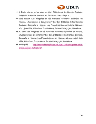  J. Prats. Internet en las aulas en: Iber. Didáctica de las Ciencias Sociales,
   Geografía e Historia. Número, 31. Barcelona: 2002. Págs.14.
 Valls Rafael, Las imágenes en los manuales escolares españoles de
   Historia, ¿Ilustraciones o Documentos? En: Iber. Didáctica de las Ciencias
   Sociales, Geografía e Historia. Los Procedimientos en Historia. Número,
   año I, julio 1994. Edita Grao Educación de Serveis Pedagogics, Barcelona.
 R. Valls. Las imágenes en los manuales escolares españoles de Historia,
   ¿Ilustraciones o Documentos? En: Iber. Didáctica de las Ciencias Sociales,
   Geografía e Historia. Los Procedimientos en Historia. Número, año I, julio
   1994. Edita Grao Educación de Serveis Pedagogics, Barcelona.
 Henríquez.       http://historia1imagen.cl/2007/09/11/las-imagenes-en-la-
   ensenanza-de-la-historia/




                                                                            40
 
