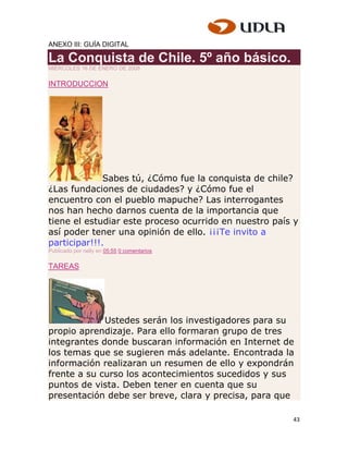 ANEXO III: GUÍA DIGITAL

La Conquista de Chile. 5º año básico.
MIÉRCOLES 16 DE ENERO DE 2008


INTRODUCCION




              Sabes tú, ¿Cómo fue la conquista de chile?
¿Las fundaciones de ciudades? y ¿Cómo fue el
encuentro con el pueblo mapuche? Las interrogantes
nos han hecho darnos cuenta de la importancia que
tiene el estudiar este proceso ocurrido en nuestro país y
así poder tener una opinión de ello. ¡¡¡Te invito a
participar!!!.
Publicado por nelly en 05:55 0 comentarios

TAREAS




             Ustedes serán los investigadores para su
propio aprendizaje. Para ello formaran grupo de tres
integrantes donde buscaran información en Internet de
los temas que se sugieren más adelante. Encontrada la
información realizaran un resumen de ello y expondrán
frente a su curso los acontecimientos sucedidos y sus
puntos de vista. Deben tener en cuenta que su
presentación debe ser breve, clara y precisa, para que

                                                       43
 