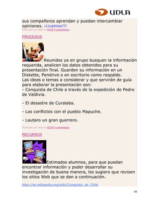 sus compañeros aprendan y puedan intercambiar
opiniones. ¡¡¡vamos!!!
Publicado por nelly en 05:55 0 comentarios


PROCESOS




           Reunidos ya en grupo busquen la información
requerida, analicen los datos obtenidos para su
presentación final. Guarden su información en un
Diskette, Pendrive o en escritorio como respaldo.
Las ideas o temas a considerar y que servirán de guía
para elaborar la presentación son:
- Conquista de Chile a través de la expedición de Pedro
de Valdivia.

- El desastre de Curalaba.

- Los conflictos con el pueblo Mapuche.

- Lautaro un gran guerrero.
Publicado por nelly en 05:54 0 comentarios


RECURSOS




             Estimados alumnos, para que puedan
encontrar información y poder desarrollar su
investigación de buena manera, les sugiero que revisen
los sitios Web que se dan a continuación.
http://es.wikipedia.org/wiki/Conquista_de_Chile

                                                     44
 