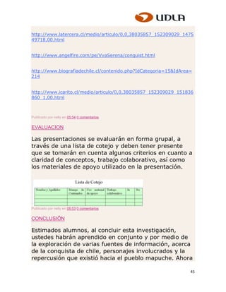 http://www.latercera.cl/medio/articulo/0,0,38035857_152309029_1475
49718,00.html


http://www.angelfire.com/pe/VvaSerena/conquist.html


http://www.biografiadechile.cl/contenido.php?IdCategoria=15&IdArea=
214


http://www.icarito.cl/medio/articulo/0,0,38035857_152309029_151836
860_1,00.html



Publicado por nelly en 05:54 0 comentarios


EVALUACION

Las presentaciones se evaluarán en forma grupal, a
través de una lista de cotejo y deben tener presente
que se tomarán en cuenta algunos criterios en cuanto a
claridad de conceptos, trabajo colaborativo, así como
los materiales de apoyo utilizado en la presentación.




Publicado por nelly en 05:53 0 comentarios


CONCLUSIÔN

Estimados alumnos, al concluir esta investigación,
ustedes habrán aprendido en conjunto y por medio de
la exploración de varias fuentes de información, acerca
de la conquista de chile, personajes involucrados y la
repercusión que existió hacia el pueblo mapuche. Ahora

                                                                  45
 