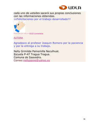 cada uno de ustedes sacarà sus propias conclusiones
con las informaciones obtenidas.
¡¡¡Felicitaciones por el trabajo desarrollado!!!




Publicado por nelly en 05:52 0 comentarios

AUTORA

Agradesco al profesor Joaquin Romero por la paciencia
y por la entrega a su trabajo.

Nelly Grimilda Painemilla Neculhual.
Escuela P-47 Tragua Tragua.
Comuna de Saavedra.
Correo:nellypaine@yahoo.es




                                                        46
 
